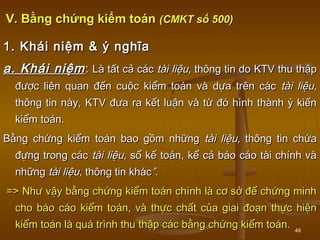 49
V. Bằng chứng kiểm toánV. Bằng chứng kiểm toán (CMKT số 500)(CMKT số 500)
1. Khái niệm & ý nghĩa1. Khái niệm & ý nghĩa
a. Khái niệma. Khái niệm:: LLà tất cả cácà tất cả các tài liệu,tài liệu, thông tin dothông tin do KTVKTV thu thậpthu thập
được liên quan đến cuộc kiểm toán và dựa trên cácđược liên quan đến cuộc kiểm toán và dựa trên các tài liệu,tài liệu,
thông tin này,thông tin này, KTVKTV đưa ra kết luận và từ đó hình thành ý kiếnđưa ra kết luận và từ đó hình thành ý kiến
kiểm toán.kiểm toán.
Bằng chứng kiểm toán bao gồm nhữngBằng chứng kiểm toán bao gồm những tài liệu,tài liệu, thông tin chứathông tin chứa
đựng trong cácđựng trong các tài liệu,tài liệu, sổ kế toán, kể cả báo cáo tài chính vàsổ kế toán, kể cả báo cáo tài chính và
nhữngnhững tài liệu,tài liệu, thông tin khácthông tin khác”.”.
=> Như vậy bằng chứng kiểm toán chính là cơ sở để chứng minh=> Như vậy bằng chứng kiểm toán chính là cơ sở để chứng minh
cho báo cáo kiểm toán, và thực chất của giai đoạn thực hiệncho báo cáo kiểm toán, và thực chất của giai đoạn thực hiện
kiểm toán là quá trình thu thập các bằng chứng kiểm toán.kiểm toán là quá trình thu thập các bằng chứng kiểm toán.
 
