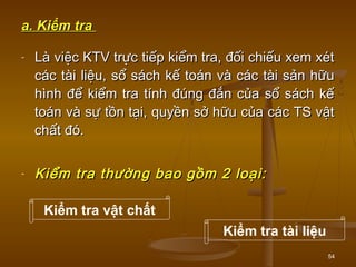 54
a. Kiểm traa. Kiểm tra
- Là việc KTV trực tiếp kiểm tra, đối chiếu xem xétLà việc KTV trực tiếp kiểm tra, đối chiếu xem xét
các tài liệu, sổ sách kế toán và các tài sản hữucác tài liệu, sổ sách kế toán và các tài sản hữu
hình để kiểm tra tính đúng đắn của sổ sách kếhình để kiểm tra tính đúng đắn của sổ sách kế
toán và sự tồn tại, quyền sở hữu của các TS vậttoán và sự tồn tại, quyền sở hữu của các TS vật
chất đó.chất đó.
- Kiểm tra thường bao gồm 2 loại:Kiểm tra thường bao gồm 2 loại:
Kiểm tra vật chất
Kiểm tra tài liệu
 