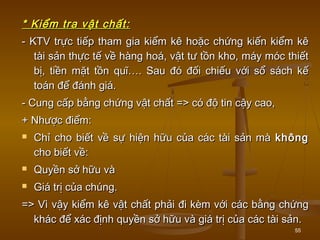55
* Kiểm tra vật chất:* Kiểm tra vật chất:
- KTV trực tiếp tham gia kiểm kê hoặc chứng kiến kiểm kê- KTV trực tiếp tham gia kiểm kê hoặc chứng kiến kiểm kê
tài sản thực tế về hàng hoá, vật tư tồn kho, máy móc thiếttài sản thực tế về hàng hoá, vật tư tồn kho, máy móc thiết
bị, tiền mặt tồn quĩ…. Sau đó đối chiếu với sổ sách kếbị, tiền mặt tồn quĩ…. Sau đó đối chiếu với sổ sách kế
toán để đánh giá.toán để đánh giá.
- Cung cấp bằng chứng vật chất => có độ tin cậy cao,- Cung cấp bằng chứng vật chất => có độ tin cậy cao,
+ Nhược điểm:+ Nhược điểm:
 Chỉ cho biết về sự hiện hữu của các tài sản màChỉ cho biết về sự hiện hữu của các tài sản mà khôngkhông
cho biết về:cho biết về:
 Quyền sở hữu vàQuyền sở hữu và
 Giá trị của chúng.Giá trị của chúng.
=> Vì vậy kiểm kê vật chất phải đi kèm với các bằng chứng=> Vì vậy kiểm kê vật chất phải đi kèm với các bằng chứng
khác để xác định quyền sở hữu và giá trị của các tài sản.khác để xác định quyền sở hữu và giá trị của các tài sản.
 