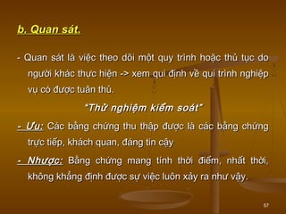 57
b. Quan sát.b. Quan sát.
- Quan sát là việc theo dõi một quy trình hoặc thủ tục do- Quan sát là việc theo dõi một quy trình hoặc thủ tục do
người khác thực hiện -> xem qui định về qui trình nghiệpngười khác thực hiện -> xem qui định về qui trình nghiệp
vụ có được tuân thủ.vụ có được tuân thủ.
““Thử nghiệm kiểm soát”Thử nghiệm kiểm soát”
- Ưu:- Ưu: Các bằng chứng thu thập được là các bằng chứngCác bằng chứng thu thập được là các bằng chứng
trực tiếp, khách quan, đáng tin cậytrực tiếp, khách quan, đáng tin cậy
- Nhược:- Nhược: Bằng chứng mang tính thời điểm, nhất thời,Bằng chứng mang tính thời điểm, nhất thời,
không khẳng định được sự việc luôn xảy ra như vậy.không khẳng định được sự việc luôn xảy ra như vậy.
 