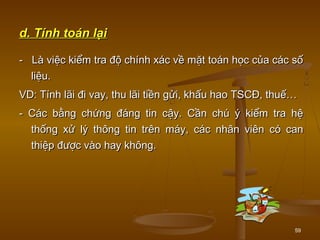 59
d. Tính toán lạid. Tính toán lại
- Là việc kiểm tra độ chính xác về mặt toán học của các số- Là việc kiểm tra độ chính xác về mặt toán học của các số
liệu.liệu.
VD: Tính lãi đi vay, thu lãi tiền gửi, khấu hao TSCĐ, thuế…VD: Tính lãi đi vay, thu lãi tiền gửi, khấu hao TSCĐ, thuế…
- Các bằng chứng đáng tin cậy. Cần chú ý kiểm tra hệ- Các bằng chứng đáng tin cậy. Cần chú ý kiểm tra hệ
thống xử lý thông tin trên máy, các nhân viên có canthống xử lý thông tin trên máy, các nhân viên có can
thiệp được vào hay không.thiệp được vào hay không.
 