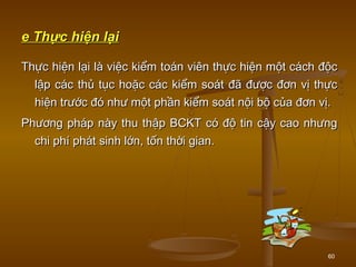 60
e Thực hiện lạie Thực hiện lại
Thực hiện lại là việc kiểm toán viên thực hiện một cách độcThực hiện lại là việc kiểm toán viên thực hiện một cách độc
lập các thủ tục hoặc các kiểm soát đã được đơn vị thựclập các thủ tục hoặc các kiểm soát đã được đơn vị thực
hiện trước đó như một phần kiểm soát nội bộ của đơn vị.hiện trước đó như một phần kiểm soát nội bộ của đơn vị.
Phương pháp này thu thập BCKT có độ tin cậy cao nhưngPhương pháp này thu thập BCKT có độ tin cậy cao nhưng
chi phí phát sinh lớn, tốn thời gian.chi phí phát sinh lớn, tốn thời gian.
 
