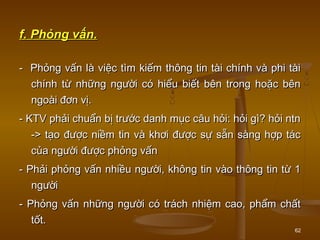 62
f. Phỏng vấn.f. Phỏng vấn.
-- Phỏng vấn là việc tìm kiếm thông tin tài chính và phi tàiPhỏng vấn là việc tìm kiếm thông tin tài chính và phi tài
chính từ những người có hiểu biết bên trong hoặc bênchính từ những người có hiểu biết bên trong hoặc bên
ngoài đơn vị.ngoài đơn vị.
- KTV phải chuẩn bị trước danh mục câu hỏi: hỏi gì? hỏi ntn- KTV phải chuẩn bị trước danh mục câu hỏi: hỏi gì? hỏi ntn
-> tạo được niềm tin và khơi được sự sẵn sàng hợp tác-> tạo được niềm tin và khơi được sự sẵn sàng hợp tác
của người được phỏng vấncủa người được phỏng vấn
- Phải phỏng vấn nhiều người, không tin vào thông tin từ 1- Phải phỏng vấn nhiều người, không tin vào thông tin từ 1
ngườingười
- Phỏng vấn những người có trách nhiệm cao, phẩm chất- Phỏng vấn những người có trách nhiệm cao, phẩm chất
tốt.tốt.
 