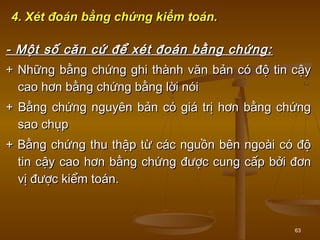 63
4. Xét đoán bằng chứng kiểm toán.4. Xét đoán bằng chứng kiểm toán.
- Một số căn cứ để xét đoán bằng chứng:- Một số căn cứ để xét đoán bằng chứng:
+ Những bằng chứng ghi thành văn bản có độ tin cậy+ Những bằng chứng ghi thành văn bản có độ tin cậy
cao hơn bằng chứng bằng lời nóicao hơn bằng chứng bằng lời nói
+ Bằng chứng nguyên bản có giá trị hơn bằng chứng+ Bằng chứng nguyên bản có giá trị hơn bằng chứng
sao chụpsao chụp
+ Bằng chứng thu thập từ các nguồn bên ngoài có độ+ Bằng chứng thu thập từ các nguồn bên ngoài có độ
tin cậy cao hơn bằng chứng được cung cấp bởi đơntin cậy cao hơn bằng chứng được cung cấp bởi đơn
vị được kiểm toán.vị được kiểm toán.
 