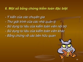 65
6. Một số bằng chứng kiểm toán đặc biệt6. Một số bằng chứng kiểm toán đặc biệt
- Ý kiến của các chuyên gia- Ý kiến của các chuyên gia
- Thư giải trình của các nhà quản lý- Thư giải trình của các nhà quản lý
- Sử dụng tư liệu của kiểm toán viên nội bộ- Sử dụng tư liệu của kiểm toán viên nội bộ
- Sử dụng tư liệu của kiểm toán viên khác- Sử dụng tư liệu của kiểm toán viên khác
- Bằng chứng về các bên hữu quan- Bằng chứng về các bên hữu quan
 