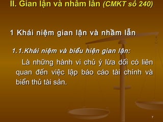 7
II. Gian lận và nhầm lẫnII. Gian lận và nhầm lẫn (CMKT số 240)(CMKT số 240)
1 Khái niệm gian lận và nhầm lẫn1 Khái niệm gian lận và nhầm lẫn
1.1.Khái niệm và biểu hiện gian lận:1.1.Khái niệm và biểu hiện gian lận:
Là những hành vi chủ ý lừa dối có liênLà những hành vi chủ ý lừa dối có liên
quan đến việc lập báo cáo tài chính vàquan đến việc lập báo cáo tài chính và
biển thủ tài sản.biển thủ tài sản.
 