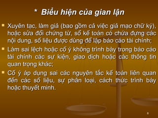 8
* Biểu hiện của gian lận* Biểu hiện của gian lận
 Xuyên tạc, làm giả (bao gồm cả việc giả mạo chữ ký),Xuyên tạc, làm giả (bao gồm cả việc giả mạo chữ ký),
hoặc sửa đổi chứng từ, sổ kế toán có chứa đựng cáchoặc sửa đổi chứng từ, sổ kế toán có chứa đựng các
nội dung, số liệu được dùng để lập báo cáo tài chính;nội dung, số liệu được dùng để lập báo cáo tài chính;
 Làm sai lệch hoặc cố ý không trình bày trong báo cáoLàm sai lệch hoặc cố ý không trình bày trong báo cáo
tài chính các sự kiện, giao dịch hoặc các thông tintài chính các sự kiện, giao dịch hoặc các thông tin
quan trọng khác;quan trọng khác;
 Cố ý áp dụng sai các nguyên tắc kế toán liên quanCố ý áp dụng sai các nguyên tắc kế toán liên quan
đến các số liệu, sự phân loại, cách thức trình bàyđến các số liệu, sự phân loại, cách thức trình bày
hoặc thuyết minh.hoặc thuyết minh.
 