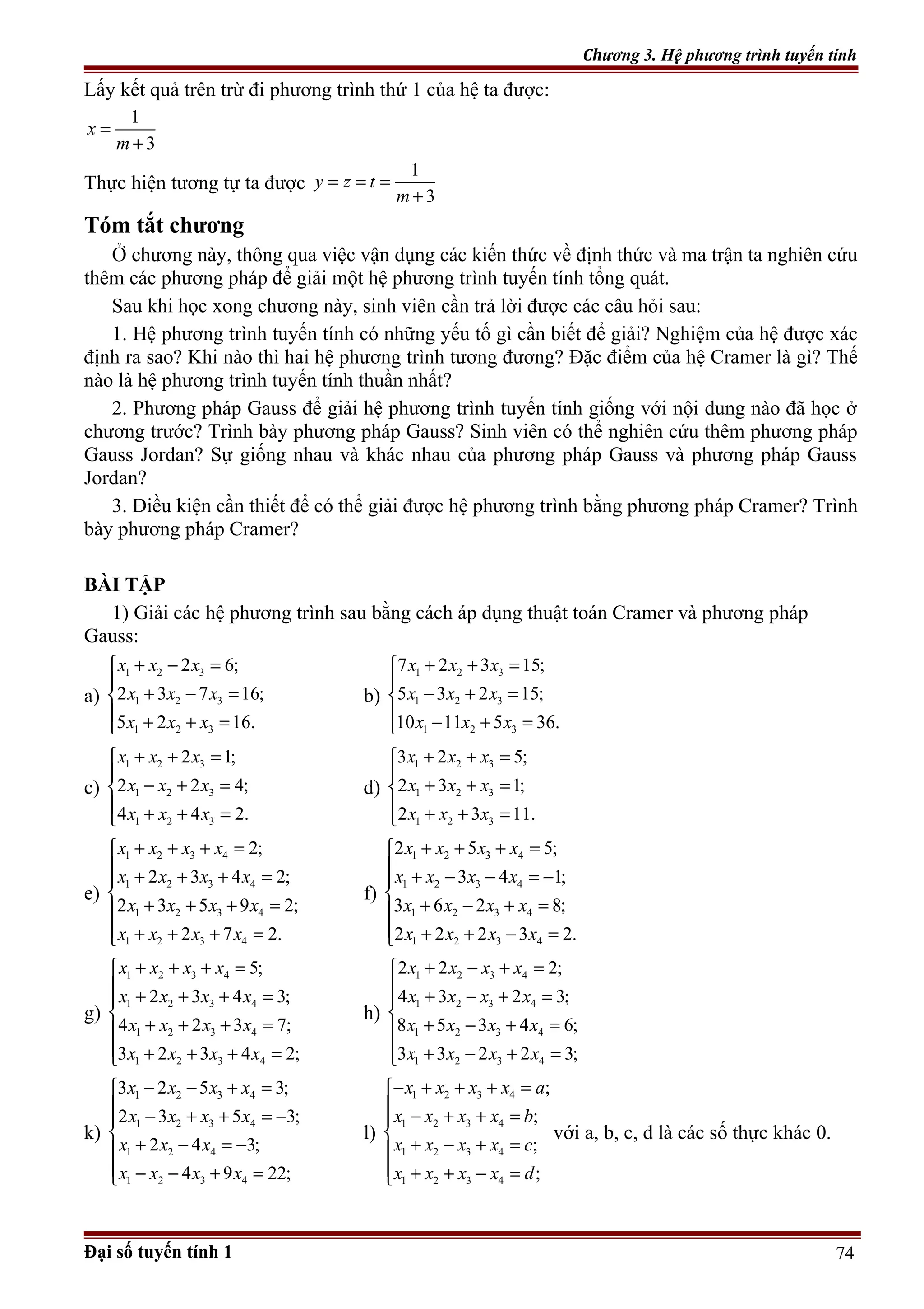 Chương 3. Hệ phương trình tuyến tính
Lấy kết quả trên trừ đi phương trình thứ 1 của hệ ta được:
1
3
x
m
=
+
Thực hiện tương tự ta được
1
3
y z t
m
= = =
+
Tóm tắt chương
Ở chương này, thông qua việc vận dụng các kiến thức về định thức và ma trận ta nghiên cứu
thêm các phương pháp để giải một hệ phương trình tuyến tính tổng quát.
Sau khi học xong chương này, sinh viên cần trả lời được các câu hỏi sau:
1. Hệ phương trình tuyến tính có những yếu tố gì cần biết để giải? Nghiệm của hệ được xác
định ra sao? Khi nào thì hai hệ phương trình tương đương? Đặc điểm của hệ Cramer là gì? Thế
nào là hệ phương trình tuyến tính thuần nhất?
2. Phương pháp Gauss để giải hệ phương trình tuyến tính giống với nội dung nào đã học ở
chương trước? Trình bày phương pháp Gauss? Sinh viên có thể nghiên cứu thêm phương pháp
Gauss Jordan? Sự giống nhau và khác nhau của phương pháp Gauss và phương pháp Gauss
Jordan?
3. Điều kiện cần thiết để có thể giải được hệ phương trình bằng phương pháp Cramer? Trình
bày phương pháp Cramer?
BÀI TẬP
1) Giải các hệ phương trình sau bằng cách áp dụng thuật toán Cramer và phương pháp
Gauss:
a)
1 2 3
1 2 3
1 2 3
2 6;
2 3 7 16;
5 2 16.
x x x
x x x
x x x
+ − =

+ − =
 + + =
b)
1 2 3
1 2 3
1 2 3
7 2 3 15;
5 3 2 15;
10 11 5 36.
x x x
x x x
x x x
+ + =

− + =
 − + =
c)
1 2 3
1 2 3
1 2 3
2 1;
2 2 4;
4 4 2.
x x x
x x x
x x x
+ + =

− + =
 + + =
d)
1 2 3
1 2 3
1 2 3
3 2 5;
2 3 1;
2 3 11.
x x x
x x x
x x x
+ + =

+ + =
 + + =
e)
1 2 3 4
1 2 3 4
1 2 3 4
1 2 3 4
2;
2 3 4 2;
2 3 5 9 2;
2 7 2.
x x x x
x x x x
x x x x
x x x x
+ + + =
 + + + =

+ + + =
 + + + =
f)
1 2 3 4
1 2 3 4
1 2 3 4
1 2 3 4
2 5 5;
3 4 1;
3 6 2 8;
2 2 2 3 2.
x x x x
x x x x
x x x x
x x x x
+ + + =
 + − − = −

+ − + =
 + + − =
g)
1 2 3 4
1 2 3 4
1 2 3 4
1 2 3 4
5;
2 3 4 3;
4 2 3 7;
3 2 3 4 2;
x x x x
x x x x
x x x x
x x x x
+ + + =
 + + + =

+ + + =
 + + + =
h)
1 2 3 4
1 2 3 4
1 2 3 4
1 2 3 4
2 2 2;
4 3 2 3;
8 5 3 4 6;
3 3 2 2 3;
x x x x
x x x x
x x x x
x x x x
+ − + =
 + − + =

+ − + =
 + − + =
k)
1 2 3 4
1 2 3 4
1 2 4
1 2 3 4
3 2 5 3;
2 3 5 3;
2 4 3;
4 9 22;
x x x x
x x x x
x x x
x x x x
− − + =

− + + = −

+ − = −
 − − + =
l)
1 2 3 4
1 2 3 4
1 2 3 4
1 2 3 4
;
;
;
;
x x x x a
x x x x b
x x x x c
x x x x d
− + + + =
 − + + =

+ − + =
 + + − =
với a, b, c, d là các số thực khác 0.
Đại số tuyến tính 1 74
 
