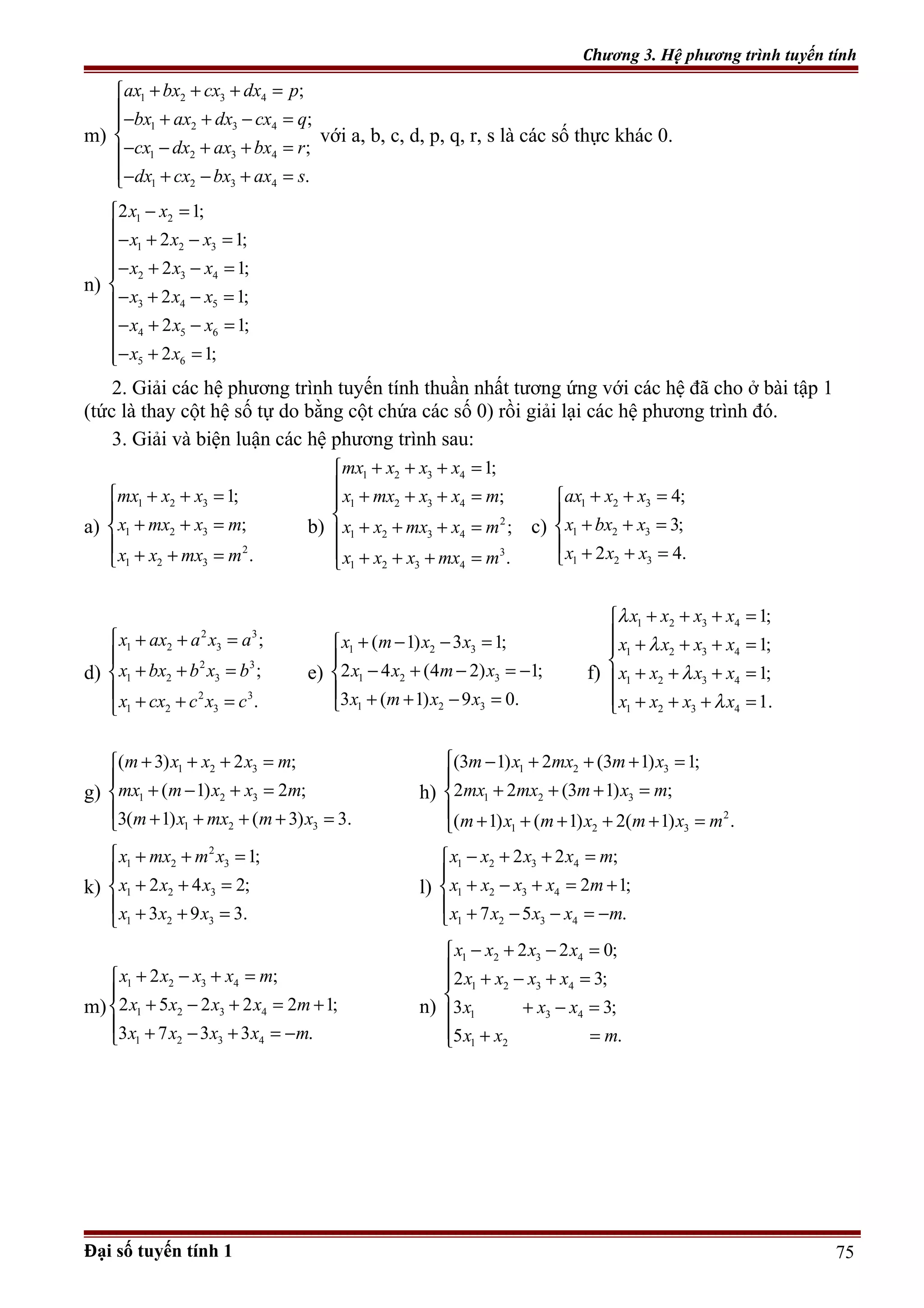 Chương 3. Hệ phương trình tuyến tính
m)
1 2 3 4
1 2 3 4
1 2 3 4
1 2 3 4
;
;
;
.
ax bx cx dx p
bx ax dx cx q
cx dx ax bx r
dx cx bx ax s
+ + + =
− + + − =

− − + + =
− + − + =
với a, b, c, d, p, q, r, s là các số thực khác 0.
n)
1 2
1 2 3
2 3 4
3 4 5
4 5 6
5 6
2 1;
2 1;
2 1;
2 1;
2 1;
2 1;
x x
x x x
x x x
x x x
x x x
x x
− =
− + − =
− + − =

− + − =
− + − =

− + =
2. Giải các hệ phương trình tuyến tính thuần nhất tương ứng với các hệ đã cho ở bài tập 1
(tức là thay cột hệ số tự do bằng cột chứa các số 0) rồi giải lại các hệ phương trình đó.
3. Giải và biện luận các hệ phương trình sau:
a)
1 2 3
1 2 3
2
1 2 3
1;
;
.
mx x x
x mx x m
x x mx m
 + + =

+ + =

+ + =
b)
1 2 3 4
1 2 3 4
2
1 2 3 4
3
1 2 3 4
1;
;
;
.
mx x x x
x mx x x m
x x mx x m
x x x mx m
+ + + =
 + + + =

+ + + =
 + + + =
c)
1 2 3
1 2 3
1 2 3
4;
3;
2 4.
ax x x
x bx x
x x x
+ + =

+ + =
 + + =
d)
2 3
1 2 3
2 3
1 2 3
2 3
1 2 3
;
;
.
x ax a x a
x bx b x b
x cx c x c
 + + =

+ + =

+ + =
e)
1 2 3
1 2 3
1 2 3
( 1) 3 1;
2 4 (4 2) 1;
3 ( 1) 9 0.
x m x x
x x m x
x m x x
+ − − =

− + − = −
 + + − =
f)
1 2 3 4
1 2 3 4
1 2 3 4
1 2 3 4
1;
1;
1;
1.
x x x x
x x x x
x x x x
x x x x
λ
λ
λ
λ
+ + + =
 + + + =

+ + + =
 + + + =
g)
1 2 3
1 2 3
1 2 3
( 3) 2 ;
( 1) 2 ;
3( 1) ( 3) 3.
m x x x m
mx m x x m
m x mx m x
+ + + =

+ − + =
 + + + + =
h)
1 2 3
1 2 3
2
1 2 3
(3 1) 2 (3 1) 1;
2 2 (3 1) ;
( 1) ( 1) 2( 1) .
m x mx m x
mx mx m x m
m x m x m x m
 − + + + =

+ + + =

+ + + + + =
k)
2
1 2 3
1 2 3
1 2 3
1;
2 4 2;
3 9 3.
x mx m x
x x x
x x x
 + + =

+ + =
 + + =
l)
1 2 3 4
1 2 3 4
1 2 3 4
2 2 ;
2 1;
7 5 .
x x x x m
x x x x m
x x x x m
− + + =

+ − + = +
 + − − = −
m)
1 2 3 4
1 2 3 4
1 2 3 4
2 ;
2 5 2 2 2 1;
3 7 3 3 .
x x x x m
x x x x m
x x x x m
+ − + =

+ − + = +
 + − + = −
n)
1 2 3 4
1 2 3 4
1 3 4
1 2
2 2 0;
2 3;
3 3;
5 .
x x x x
x x x x
x x x
x x m
− + − =

+ − + =

+ − =
 + =
Đại số tuyến tính 1 75
 