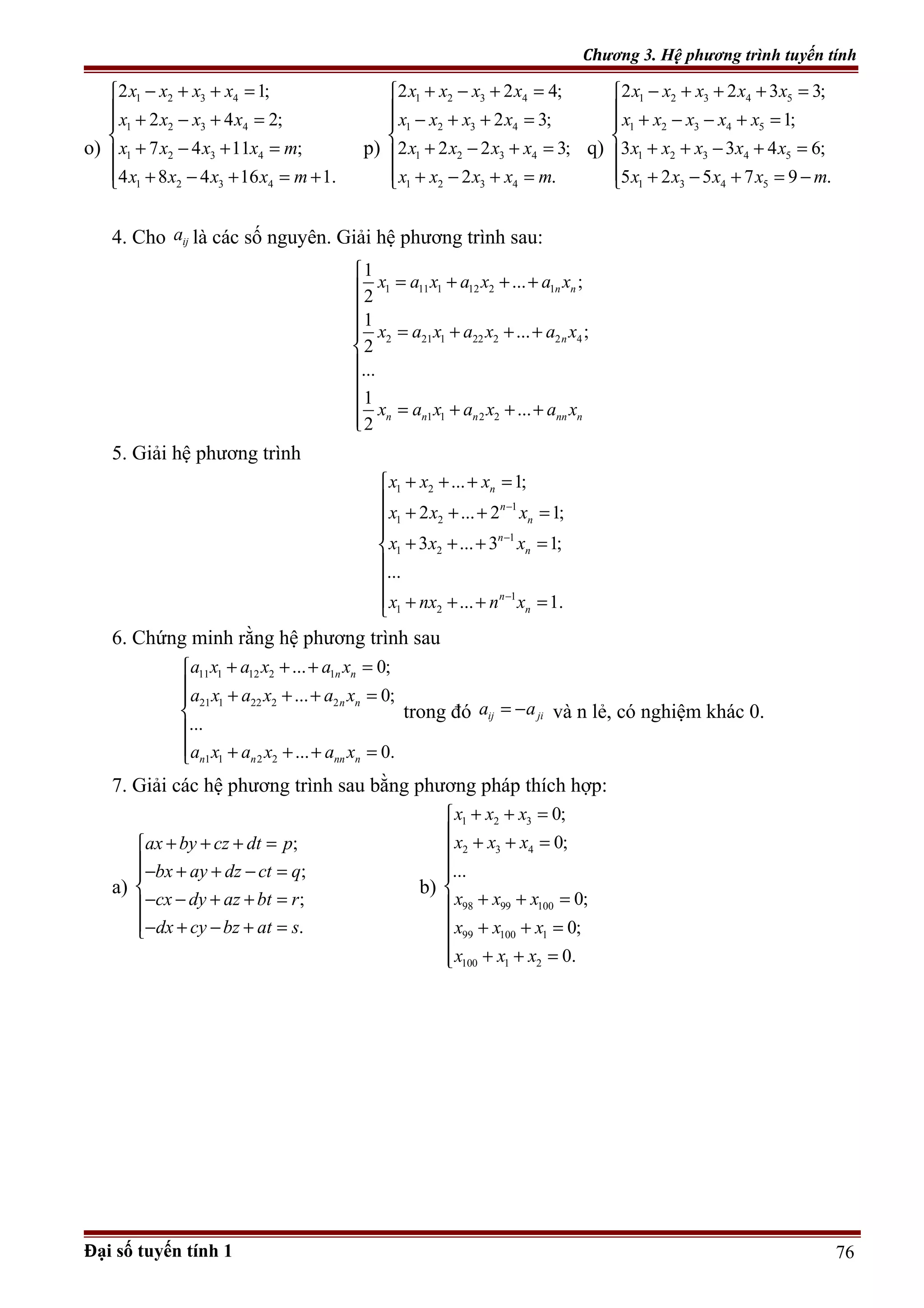 Chương 3. Hệ phương trình tuyến tính
o)
1 2 3 4
1 2 3 4
1 2 3 4
1 2 3 4
2 1;
2 4 2;
7 4 11 ;
4 8 4 16 1.
x x x x
x x x x
x x x x m
x x x x m
− + + =
 + − + =

+ − + =
 + − + = +
p)
1 2 3 4
1 2 3 4
1 2 3 4
1 2 3 4
2 2 4;
2 3;
2 2 2 3;
2 .
x x x x
x x x x
x x x x
x x x x m
+ − + =
 − + + =

+ − + =
 + − + =
q)
1 2 3 4 5
1 2 3 4 5
1 2 3 4 5
1 3 4 5
2 2 3 3;
1;
3 3 4 6;
5 2 5 7 9 .
x x x x x
x x x x x
x x x x x
x x x x m
− + + + =
 + − − + =

+ + − + =
 + − + = −
4. Cho ija là các số nguyên. Giải hệ phương trình sau:
1 11 1 12 2 1
2 21 1 22 2 2 4
1 1 2 2
1
... ;
2
1
... ;
2
...
1
...
2
n n
n
n n n nn n
x a x a x a x
x a x a x a x
x a x a x a x

= + + +

 = + + +



 = + + +

5. Giải hệ phương trình
1 2
1
1 2
1
1 2
1
1 2
... 1;
2 ... 2 1;
3 ... 3 1;
...
... 1.
n
n
n
n
n
n
n
x x x
x x x
x x x
x nx n x
−
−
−
+ + + =

+ + + =

+ + + =


 + + + =
6. Chứng minh rằng hệ phương trình sau
11 1 12 2 1
21 1 22 2 2
1 1 2 2
... 0;
... 0;
...
... 0.
n n
n n
n n nn n
a x a x a x
a x a x a x
a x a x a x
+ + + =
 + + + =


 + + + =
trong đó ij jia a= − và n lẻ, có nghiệm khác 0.
7. Giải các hệ phương trình sau bằng phương pháp thích hợp:
a)
;
;
;
.
ax by cz dt p
bx ay dz ct q
cx dy az bt r
dx cy bz at s
+ + + =
− + + − =

− − + + =
− + − + =
b)
1 2 3
2 3 4
98 99 100
99 100 1
100 1 2
0;
0;
...
0;
0;
0.
x x x
x x x
x x x
x x x
x x x
+ + =
 + + =


+ + =
 + + =

+ + =
Đại số tuyến tính 1 76
 