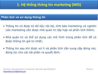Chương 3- Bài giảng Quản trị marketing- Cập nhật ngày 9/26/2014
lequangtruc.hce@gmail.com
Trang 11
1. Hệ thống thông tin marketing (MIS)
Phân tích và sử dụng thông tin
• Thông tin có được từ dữ liệu nội bộ, tình báo marketing và nghiên
cứu marketing cần được nhà quản trị tập hợp và phân tích thêm;
• Nhà quản trị có thể sử dụng các mô hình trong phân tích để có
được thông tin giá trị nhất;
• Thông tin sau khi được xử lí và phân tích cần cung cấp đúng nơi,
đúng lúc cho các bộ phận ra quyết định.
 