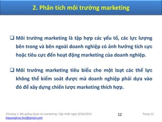 Chương 3- Bài giảng Quản trị marketing- Cập nhật ngày 9/26/2014
lequangtruc.hce@gmail.com
Trang 1212
 Môi trường marketing là tập hợp các yếu tố, các lực lượng
bên trong và bên ngoài doanh nghiệp có ảnh hưởng tích cực
hoặc tiêu cực đến hoạt động marketing của doanh nghiệp.
 Môi trường marketing tiêu biểu cho một loạt các thế lực
không thể kiểm soát được mà doanh nghiệp phải dựa vào
đó để xây dựng chiến lược marketing thích hợp.
2. Phân tích môi trường marketing
 