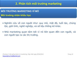 Chương 3- Bài giảng Quản trị marketing- Cập nhật ngày 9/26/2014
lequangtruc.hce@gmail.com
Trang 14
2. Phân tích môi trường marketing
MÔI TRƯỜNG MARKETING VĨ MÔ
Môi trường nhân khẩu học
• Nghiên cứu về con người như: quy mô, mật độ, tuổi tác, chủng
tộc, giới tính, nghề nghiệp, và số liệu thống kê khác.
• Nhà marketing quan tâm bởi vì nó liên quan đến con người, và
con người tạo ra các thị trường.
 