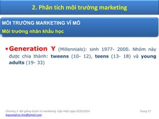 Chương 3- Bài giảng Quản trị marketing- Cập nhật ngày 9/26/2014
lequangtruc.hce@gmail.com
Trang 17
2. Phân tích môi trường marketing
MÔI TRƯỜNG MARKETING VĨ MÔ
Môi trường nhân khẩu học
•Generation Y (Millennials): sinh 1977- 2000. Nhóm này
được chia thành: tweens (10- 12), teens (13- 18) và young
adults (19- 33)
 