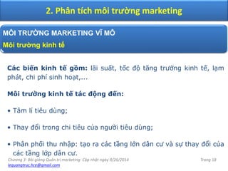 Chương 3- Bài giảng Quản trị marketing- Cập nhật ngày 9/26/2014
lequangtruc.hce@gmail.com
Trang 18
2. Phân tích môi trường marketing
MÔI TRƯỜNG MARKETING VĨ MÔ
Môi trường kinh tế
Các biến kinh tế gồm: lãi suất, tốc độ tăng trưởng kinh tế, lạm
phát, chi phí sinh hoạt,...
Môi trường kinh tế tác động đến:
• Tâm lí tiêu dùng;
• Thay đổi trong chi tiêu của người tiêu dùng;
• Phân phối thu nhập: tạo ra các tầng lớn dân cư và sự thay đổi của
các tầng lớp dân cư.
 