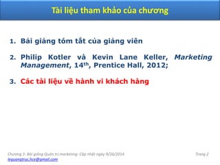 Chương 3- Bài giảng Quản trị marketing- Cập nhật ngày 9/26/2014
lequangtruc.hce@gmail.com
Trang 2
Tài liệu tham khảo của chương
1. Bải giảng tóm tắt của giảng viên
2. Philip Kotler và Kevin Lane Keller, Marketing
Management, 14th, Prentice Hall, 2012;
3. Các tài liệu về hành vi khách hàng
 