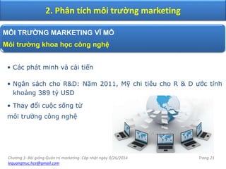 Chương 3- Bài giảng Quản trị marketing- Cập nhật ngày 9/26/2014
lequangtruc.hce@gmail.com
Trang 21
2. Phân tích môi trường marketing
MÔI TRƯỜNG MARKETING VĨ MÔ
Môi trường khoa học công nghệ
• Các phát minh và cải tiến
• Ngân sách cho R&D: Năm 2011, Mỹ chi tiêu cho R & D ước tính
khoảng 389 tỷ USD
• Thay đổi cuộc sống từ
môi trường công nghệ
 