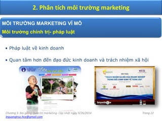 Chương 3- Bài giảng Quản trị marketing- Cập nhật ngày 9/26/2014
lequangtruc.hce@gmail.com
Trang 22
2. Phân tích môi trường marketing
MÔI TRƯỜNG MARKETING VĨ MÔ
Môi trường chính trị- pháp luật
• Pháp luật về kinh doanh
• Quan tâm hơn đến đạo đức kinh doanh và trách nhiệm xã hội
 