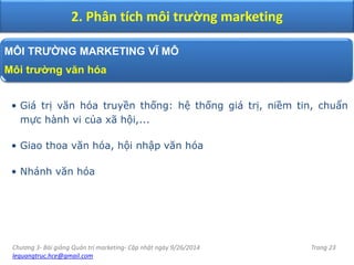 Chương 3- Bài giảng Quản trị marketing- Cập nhật ngày 9/26/2014
lequangtruc.hce@gmail.com
Trang 23
2. Phân tích môi trường marketing
MÔI TRƯỜNG MARKETING VĨ MÔ
Môi trường văn hóa
• Giá trị văn hóa truyền thống: hệ thống giá trị, niềm tin, chuẩn
mực hành vi của xã hội,...
• Giao thoa văn hóa, hội nhập văn hóa
• Nhánh văn hóa
 