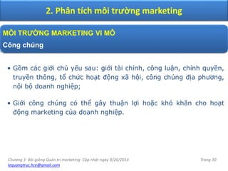 Chương 3- Bài giảng Quản trị marketing- Cập nhật ngày 9/26/2014
lequangtruc.hce@gmail.com
Trang 30
2. Phân tích môi trường marketing
MÔI TRƯỜNG MARKETING VI MÔ
Công chúng
• Gồm các giới chủ yếu sau: giới tài chính, công luận, chính quyền,
truyền thông, tổ chức hoạt động xã hội, công chúng địa phương,
nội bộ doanh nghiệp;
• Giới công chúng có thể gây thuận lợi hoặc khó khăn cho hoạt
động marketing của doanh nghiệp.
 