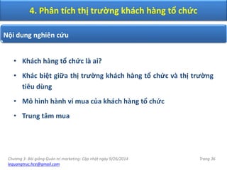 Chương 3- Bài giảng Quản trị marketing- Cập nhật ngày 9/26/2014
lequangtruc.hce@gmail.com
Trang 36
• Khách hàng tổ chức là ai?
• Khác biệt giữa thị trường khách hàng tổ chức và thị trường
tiêu dùng
• Mô hình hành vi mua của khách hàng tổ chức
• Trung tâm mua
4. Phân tích thị trường khách hàng tổ chức
Nội dung nghiên cứu
 