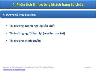 Chương 3- Bài giảng Quản trị marketing- Cập nhật ngày 9/26/2014
lequangtruc.hce@gmail.com
Trang 37
• Thị trường doanh nghiệp sản xuất
• Thị trường người bán lại (reseller market)
• Thị trường chính quyền
Thị trường tổ chức bao gồm:
4. Phân tích thị trường khách hàng tổ chức
 