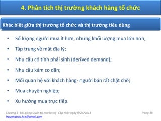 Chương 3- Bài giảng Quản trị marketing- Cập nhật ngày 9/26/2014
lequangtruc.hce@gmail.com
Trang 38
• Số lượng người mua ít hơn, nhưng khối lượng mua lớn hơn;
• Tập trung về mặt địa lý;
• Nhu cầu có tính phái sinh (derived demand);
• Nhu cầu kém co dãn;
• Mối quan hệ với khách hàng- người bán rất chặt chẽ;
• Mua chuyên nghiệp;
• Xu hướng mua trực tiếp.
Khác biệt giữa thị trường tổ chức và thị trường tiêu dùng
4. Phân tích thị trường khách hàng tổ chức
 
