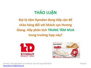 Chương 3- Bài giảng Quản trị marketing- Cập nhật ngày 9/26/2014
lequangtruc.hce@gmail.com
Trang 42
THẢO LUẬN
Đại lý nệm Kymdan đang tiếp cận để
chào hàng đối với khách sạn Hương
Giang. Hãy phân tích TRUNG TÂM MUA
trong trường hợp này?
 