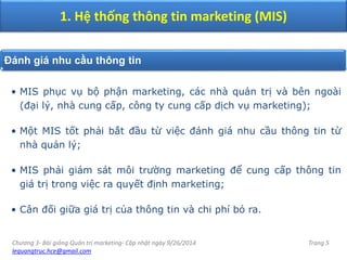 Chương 3- Bài giảng Quản trị marketing- Cập nhật ngày 9/26/2014
lequangtruc.hce@gmail.com
Trang 5
1. Hệ thống thông tin marketing (MIS)
Đánh giá nhu cầu thông tin
• MIS phục vụ bộ phận marketing, các nhà quản trị và bên ngoài
(đại lý, nhà cung cấp, công ty cung cấp dịch vụ marketing);
• Một MIS tốt phải bắt đầu từ việc đánh giá nhu cầu thông tin từ
nhà quản lý;
• MIS phải giám sát môi trường marketing để cung cấp thông tin
giá trị trong việc ra quyết định marketing;
• Cân đối giữa giá trị của thông tin và chi phí bỏ ra.
 