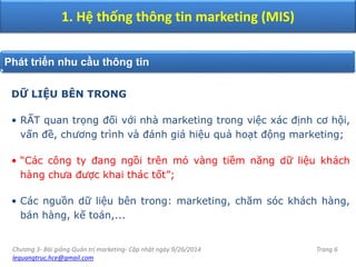 Chương 3- Bài giảng Quản trị marketing- Cập nhật ngày 9/26/2014
lequangtruc.hce@gmail.com
Trang 6
1. Hệ thống thông tin marketing (MIS)
Phát triển nhu cầu thông tin
DỮ LIỆU BÊN TRONG
• RẤT quan trọng đối với nhà marketing trong việc xác định cơ hội,
vấn đề, chương trình và đánh giá hiệu quả hoạt động marketing;
• “Các công ty đang ngồi trên mỏ vàng tiềm năng dữ liệu khách
hàng chưa được khai thác tốt”;
• Các nguồn dữ liệu bên trong: marketing, chăm sóc khách hàng,
bán hàng, kế toán,...
 