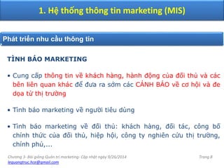 Chương 3- Bài giảng Quản trị marketing- Cập nhật ngày 9/26/2014
lequangtruc.hce@gmail.com
Trang 8
1. Hệ thống thông tin marketing (MIS)
Phát triển nhu cầu thông tin
TÌNH BÁO MARKETING
• Cung cấp thông tin về khách hàng, hành động của đối thủ và các
bên liên quan khác để đưa ra sớm các CẢNH BÁO về cơ hội và đe
dọa từ thị trường
• Tình báo marketing về người tiêu dùng
• Tình báo marketing về đối thủ: khách hàng, đối tác, công bố
chính thức của đối thủ, hiệp hội, công ty nghiên cứu thị trường,
chính phủ,...
 