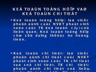 KE? TOA?N TO?NG H??P VA? KE? TOA?N CHI TIE?T Ke toan to?ng h??p: la? vie?c pha?n anh cac NVKT phat sinh va?o cac TK ke toan  c ?p 1  co lie?n quan. Ke toan to?ng h??p ch? s?? du?ng th??c ?o ?ong tien. Ke toan chi tiet: la? vie?c pha?n anh chi tiet cac NVKT phat sinh va?o cac TK chi tiet va? so? chi tiet. TK chi  tiet: pha?n anh chi tiet so lie?u tre?n TK to?ng h??p. TK chi tiet ????c pha?n chia theo t??ng cap ?o?: TK cap 1, TK cap 2, 