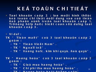 Ta?i khoa?n cap 2 : la? mo?t hnh th?c ke toan chi tiet no?i dung va? so tien ?a? pha?n anh tre?n ta?i khoa?n cap 1. Tr???ng h??p ?a?c bie?t co?n s?? du?ng ta?i khoa?n cap 3. V du? :  TK  Tien ma?t co 3 ta?i khoa?n cap 2 gom : TK  Tien Vie?t Nam. TK  Ngoa?i te?. TK  Va?ng ba?c, kim kh quy, ?a quy. TK  Ha?ng hoa co 3 ta?i khoa?n cap 2 gom : TK  Gia mua ha?ng hoa. TK  Chi ph thu mua ha?ng hoa. TK  Ha?ng hoa bat ?o?ng sa?n. KE? TOA?N CHI TIE?T 