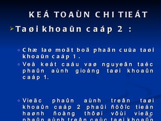 Ta?i khoa?n cap 2 :  Ch? la? mo?t bo? pha?n cu?a ta?i khoa?n cap 1 . Ve ket cau va? nguye?n tac pha?n anh giong ta?i khoa?n cap 1. Vie?c pha?n anh tre?n ta?i khoa?n cap 2 pha?i ????c tien ha?nh ?ong th??i v?i vie?c pha?n anh tre?n cac ta?i khoa?n cap 1 va? cu?ng du?ng th??c ?o bang tien. KE? TOA?N CHI TIE?T 