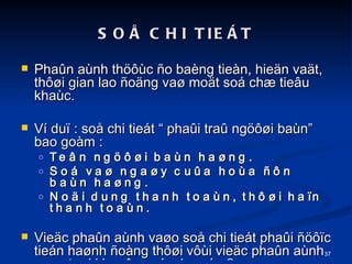SO? CHI TIE?T Pha?n anh th??c ?o bang tien, hie?n va?t, th??i gian lao ?o?ng va? mo?t so ch? tie?u khac. V du? : so? chi tiet  pha?i tra? ng???i ban bao gom :  Te?n ng???i ban ha?ng. So va? nga?y cu?a hoa ??n ban ha?ng. No?i dung thanh toan, th??i ha?n thanh toan. Vie?c pha?n anh va?o so? chi tiet pha?i ????c tien ha?nh ?ong th??i v?i vie?c pha?n anh va?o ta?i khoa?n cap 1, cap 2. 