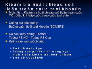 Kie?m tra ?oi chieu so lie?u tre?n cac ta?i khoa?n. Mu?c ?ch: Kie?m tra ?oi chieu so lie?u tre?n cac TK tr??c khi la?p cac bao cao ta?i chnh. Co?ng cu? s?? du?ng:  Ba?ng ca?n ?oi ta?i khoa?n (BC?SPS) C? s?? xa?y d??ng: TS=NV To?ng PS N??= To?ng PS Co Ket cau va? cach la?p So d? ?au ky? To?ng so phat sinh trong ky?:  mu?c tie?u kie?m tra, ?oi chieu. So d? cuoi ky? 