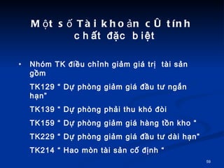 M?t s? Ti kho?n c tnh ch?t ??c bi?t  Nhm TK ?i?u ch?nh gi?m gi tr?  ti s?n g?m  TK129  D? phng gi?m gi ??u t? ng?n h?n TK139  D? phng ph?i thu kh ?i TK159  D? phng gi?m gi hng t?n kho  TK229  D? phng gi?m gi ??u t? di h?n TK214  Hao mn ti s?n c? ??nh  