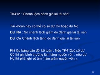TK412  Chnh l?ch ?nh gi l?i ti s?n Ti kho?n ny c th? c s? d? C ho?c d? N? D? N?  : S? chnh l?ch gi?m do ?nh gi l?i ti s?n D? C  Chnh l?ch t?ng do ?nh gi l?i ti s?n  Khi l?p b?ng c?n ??i k? ton : N?u TK412c s? d? C th ghi bnh th??ng lm t?ng ngu?n v?n , n?u d? N? th ph?i ghi s? ?m ( lm gi?m ngu?n v?n ).  
