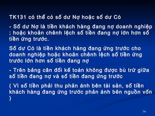 TK131 c th? c s? d? N? ho?c s? d? C - S? d? N? l ti?n khch hng ?ang n? doanh nghi?p ; ho?c kho?n chnh l?ch s? ti?n ?ang n? l?n h?n s? ti?n ?ng tr??c. S? d? C l ti?n khch hng ?ang ?ng tr??c cho doanh nghi?p ho?c kho?n chnh l?ch s? ti?n ?ng tr??c l?n h?n s? ti?n ?ang n?  - Trn b?ng c?n ??i k? ton kh?ng ???c b tr? gi?a s? ti?n ?ang n? v s? ti?n ?ang ?ng tr??c  ( V s? ti?n ph?i thu ph?n nh bn ti s?n, s? ti?n khch hng ?ang ?ng tr??c ph?n nh bn ngu?n v?n ) 