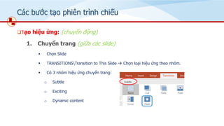 Các bước tạo phiên trình chiếu
❑Tạo hiệu ứng: (chuyển động)
1. Chuyển trang (giữa các slide)
▪ Chọn ݺߣ
▪ TRANSITIONSTransition to This ݺߣ → Chọn loại hiệu ứng theo nhóm.
▪ Có 3 nhóm hiệu ứng chuyển trang:
o Subtle
o Exciting
o Dynamic content
 