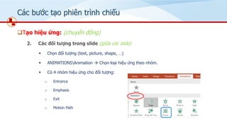 Các bước tạo phiên trình chiếu
❑Tạo hiệu ứng: (chuyển động)
2. Các đối tượng trong slide (giữa các slide)
▪ Chọn đối tượng (text, picture, shape, …)
▪ ANIMATIONSAnimation → Chọn loại hiệu ứng theo nhóm.
▪ Có 4 nhóm hiệu ứng cho đối tượng:
o Entrance
o Emphasis
o Exit
o Motion Path
 