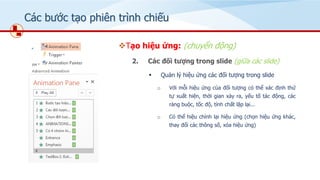 Các bước tạo phiên trình chiếu
❖Tạo hiệu ứng: (chuyển động)
2. Các đối tượng trong slide (giữa các slide)
▪ Quản lý hiệu ứng các đối tượng trong slide
o Với mỗi hiệu ứng của đối tượng có thể xác định thứ
tự xuất hiện, thời gian xảy ra, yếu tố tác động, các
ràng buộc, tốc độ, tính chất lặp lại...
o Có thể hiệu chỉnh lại hiệu ứng (chọn hiệu ứng khác,
thay đổi các thông số, xóa hiệu ứng)
 