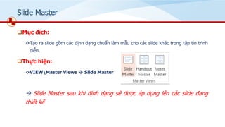 ݺߣ Master
❑Mục đích:
❖Tạo ra slide gồm các định dạng chuẩn làm mẫu cho các slide khác trong tập tin trình
diễn.
❑Thực hiện:
❖VIEWMaster Views → ݺߣ Master
→ ݺߣ Master sau khi định dạng sẽ được áp dụng lên các slide đang
thiết kế
 