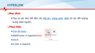 HYPERLINK
❑Mục đích:
❖Tạo ra các liên kết đến các tập tin, trang web, slide từ các đối tượng
trong slide nguồn.
❑Thực hiện
❖Chọn đối tượng
❖INSERTLinks → Hyperlink/Action
❖Ctrl+K
❖R_Click → Hyperlink
 