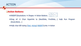 ACTION
❑Action Buttons:
❖INSERTIllustrations → Shapes → Action Buttons.
❖Drag vẽ → Chọn Hyperlink to (Nextݺߣ, Firstݺߣ,…) hoặc Run Program
(Excel,Word,…)
❖Hoặc chọn đối tượng (Text, nhúng) INSERTLinks → Action
 