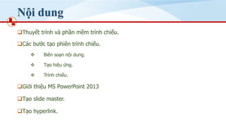 Nội dung
❑Thuyết trình và phần mềm trình chiếu.
❑Các bước tạo phiên trình chiếu.
❖ Biên soạn nội dung.
❖ Tạo hiệu ứng.
❖ Trình chiếu.
❑Giới thiệu MS PowerPoint 2013
❑Tạo slide master.
❑Tạo hyperlink.
 