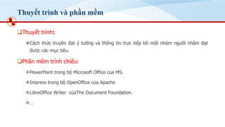 Thuyết trình và phần mềm
❑Thuyết trình:
❖Cách thức truyền đạt ý tưởng và thông tin trực tiếp tới một nhóm người nhằm đạt
được các mục tiêu.
❑Phần mềm trình chiếu:
❖PowerPoint trong bộ Microsoft Office của MS.
❖Impress trong bộ OpenOffice của Apache
❖LibreOffice Writer củaThe Document Foundation.
❖…
 