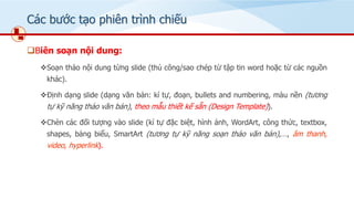 Các bước tạo phiên trình chiếu
❑Biên soạn nội dung:
❖Soạn thảo nội dung từng slide (thủ công/sao chép từ tập tin word hoặc từ các nguồn
khác).
❖Định dạng slide (dạng văn bản: kí tự, đoạn, bullets and numbering, màu nền (tương
tự kỹ năng thảo văn bản), theo mẫu thiết kế sẵn (Design Template)).
❖Chèn các đối tượng vào slide (kí tự đặc biệt, hình ảnh, WordArt, công thức, textbox,
shapes, bảng biểu, SmartArt (tương tự kỹ năng soạn thảo văn bản),…, âm thanh,
video, hyperlink).
 