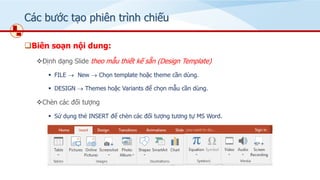 Các bước tạo phiên trình chiếu
❑Biên soạn nội dung:
❖Định dạng ݺߣ theo mẫu thiết kế sẵn (Design Template)
▪ FILE → New → Chọn template hoặc theme cần dùng.
▪ DESIGN → Themes hoặc Variants để chọn mẫu cần dùng.
❖Chèn các đối tượng
▪ Sử dụng thẻ INSERT để chèn các đối tượng tương tự MS Word.
 