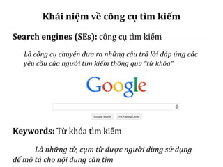 Khái niệm về công cụ tìm kiếm
Search engines (SEs): công cụ tìm kiếm
Là công cụ chuyên đưa ra những câu trả lời đáp ứng các
yêu cầu của người tìm kiếm thông qua “từ khóa”
Keywords: Từ khóa tìm kiếm
Là những từ, cụm từ được người dùng sử dụng
để mô tả cho nội dung cần tìm
 